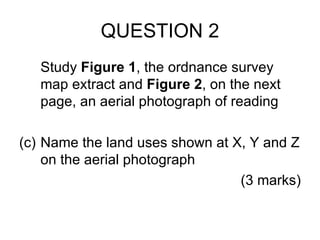 QUESTION 2 Study  Figure 1 , the ordnance survey map extract and  Figure 2 , on the next page, an aerial photograph of reading Name the land uses shown at X, Y and Z on the aerial photograph (3 marks) 
