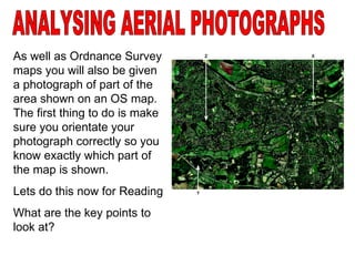 ANALYSING AERIAL PHOTOGRAPHS As well as Ordnance Survey maps you will also be given a photograph of part of the area shown on an OS map.  The first thing to do is make sure you orientate your photograph correctly so you know exactly which part of the map is shown. Lets do this now for Reading What are the key points to look at? 