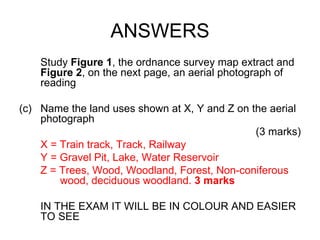 ANSWERS Study  Figure 1 , the ordnance survey map extract and  Figure 2 , on the next page, an aerial photograph of reading Name the land uses shown at X, Y and Z on the aerial photograph (3 marks) X = Train track, Track, Railway  Y = Gravel Pit, Lake, Water Reservoir Z = Trees, Wood, Woodland, Forest, Non-coniferous    wood, deciduous woodland.  3 marks IN THE EXAM IT WILL BE IN COLOUR AND EASIER TO SEE 