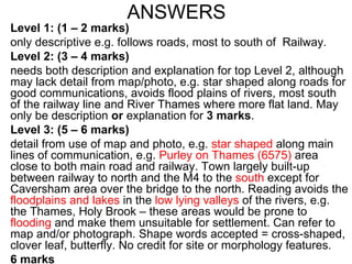 ANSWERS Level 1: (1 – 2 marks) only descriptive e.g. follows roads, most to south of  Railway. Level 2: (3 – 4 marks) needs both description and explanation for top Level 2, although may lack detail from map/photo, e.g. star shaped along roads for good communications, avoids flood plains of rivers, most south of the railway line and River Thames where more flat land. May only be description  or  explanation for  3 marks . Level 3: (5 – 6 marks) detail from use of map and photo, e.g.  star shaped  along main lines of communication, e.g.  Purley on Thames (6575)  area close to both main road and railway. Town largely built-up between railway to north and the M4 to the  south  except for Caversham area over the bridge to the north. Reading avoids the  floodplains and lakes  in the  low lying valleys  of the rivers, e.g. the Thames, Holy Brook – these areas would be prone to  flooding  and make them unsuitable for settlement. Can refer to map and/or photograph. Shape words accepted = cross-shaped, clover leaf, butterfly. No credit for site or morphology features.  6 marks 