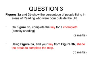 QUESTION 3 Figures 3a and 3b  show the percentage of people living in areas of Reading who were born outside the UK On  Figure 3b , complete the  key  for a  choropleth  (density shading) (2 marks) Using  Figure 3a , and your  key  from  Figure 3b ,  shade the areas to complete the map. ( 3 marks) 