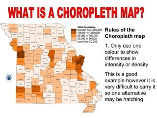 Rules of the Choropleth map 1. Only use one colour to show differences in intensity or density This is a good example however it is very difficult to carry it so one alternative may be hatching WHAT IS A CHOROPLETH MAP? 
