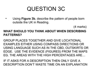 QUESTION 3C Using  Figure 3b , describe the pattern of people born outside the UK in Reading. (4 marks) WHAT SHOULD YOU THINK ABOUT WHEN DESCRIBING PATTERNS? GROUP PLACES TOGETHER AND GIVE LOCATIONAL EXAMPLES EITHER USING COMPASS DIRECTIONS OR USING LANGUAGE SUCH AS IN THE CBD, OUTSKIRTS OR EDGE.  USE THE EVIDENCE (FIGURES) FROM THE MAPS EG. THE AREAS WITH THE HIGH PERCENTAGES ARE… IF IT ASKS FOR A DESCRIPTION THEN ONLY GIVE A DESCRIPTION DON’T WASTE TIME ON AN EXPLANATION 