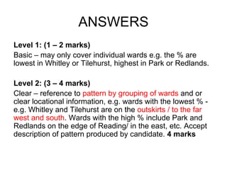 ANSWERS Level 1: (1 – 2 marks) Basic – may only cover individual wards e.g. the % are lowest in Whitley or Tilehurst, highest in Park or Redlands. Level 2: (3 – 4 marks) Clear – reference to  pattern by grouping of wards  and or clear locational information, e.g. wards with the lowest % - e.g. Whitley and Tilehurst are on the  outskirts / to the far west and south . Wards with the high % include Park and Redlands on the edge of Reading/ in the east, etc. Accept description of pattern produced by candidate.  4 marks 