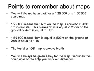 Points to remember about maps You will always have a either a 1:25 000 or a 1:50 000 scale map.  1:25 000 means that 1cm on the map is equal to 25 000 cm in real life.  This means 1cm is equal to 250m on the ground or 4cm is equal to 1km 1:50 000 means 1cm is equal to 500m on the ground or 2cm is equal to 1km The top of an OS map is always North You will always be given a key for the map it includes the scale as a bar to help you work out distances 