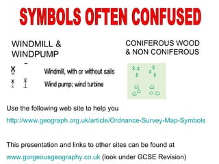 WINDMILL & WINDPUMP SYMBOLS OFTEN CONFUSED CONIFEROUS WOOD & NON CONIFEROUS Use the following web site to help you http://www.geograph.org.uk/article/Ordnance-Survey-Map-Symbols This presentation and links to other sites can be found at www.gorgeousgeography.co.uk  (look under GCSE Revision) 