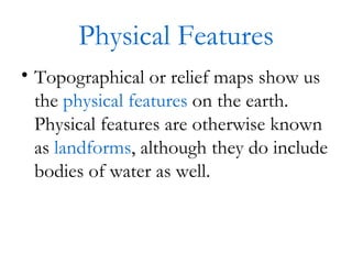 Physical Features Topographical or relief maps show us the  physical features  on the earth.  Physical features are otherwise known as  landforms , although they do include bodies of water as well. 