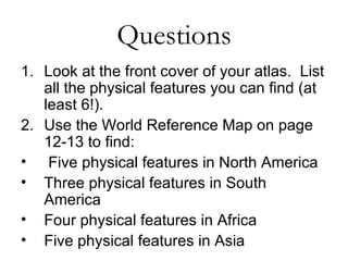 Questions Look at the front cover of your atlas.  List all the physical features you can find (at least 6!). Use the World Reference Map on page 12-13 to find: Five physical features in North America Three physical features in South America Four physical features in Africa Five physical features in Asia 