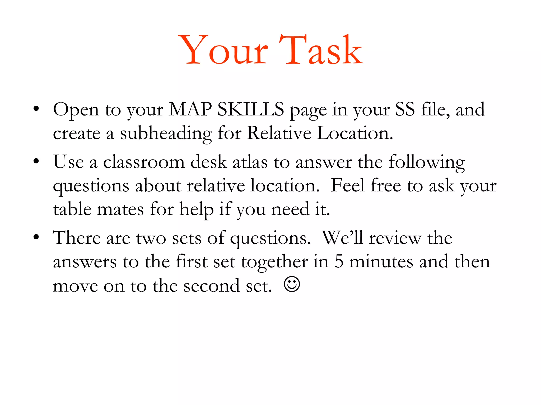 Your Task Open to your MAP SKILLS page in your SS file, and create a subheading for Relative Location.  Use a classroom desk atlas to answer the following questions about relative location.  Feel free to ask your table mates for help if you need it. There are two sets of questions.  We’ll review the answers to the first set together in 5 minutes and then move on to the second set.   