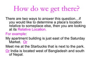 How do we get there? There are two ways to answer this question…if you would like to determine a place’s location relative to someplace else, then you are looking at its  Relative Location. For example :  My apartment building is just east of the Saturday Market.  Or Meet me at the Starbucks that is next to the park. Or   India is located west of Bangladesh and south of Nepal. 