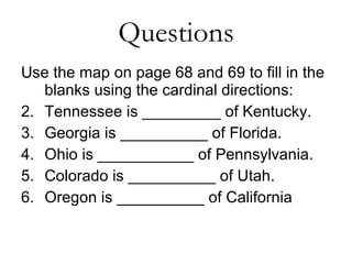 Questions Use the map on page 68 and 69 to fill in the blanks using the cardinal directions: Tennessee is _________ of Kentucky. Georgia is __________ of Florida. Ohio is ___________ of Pennsylvania. Colorado is __________ of Utah. Oregon is __________ of California 