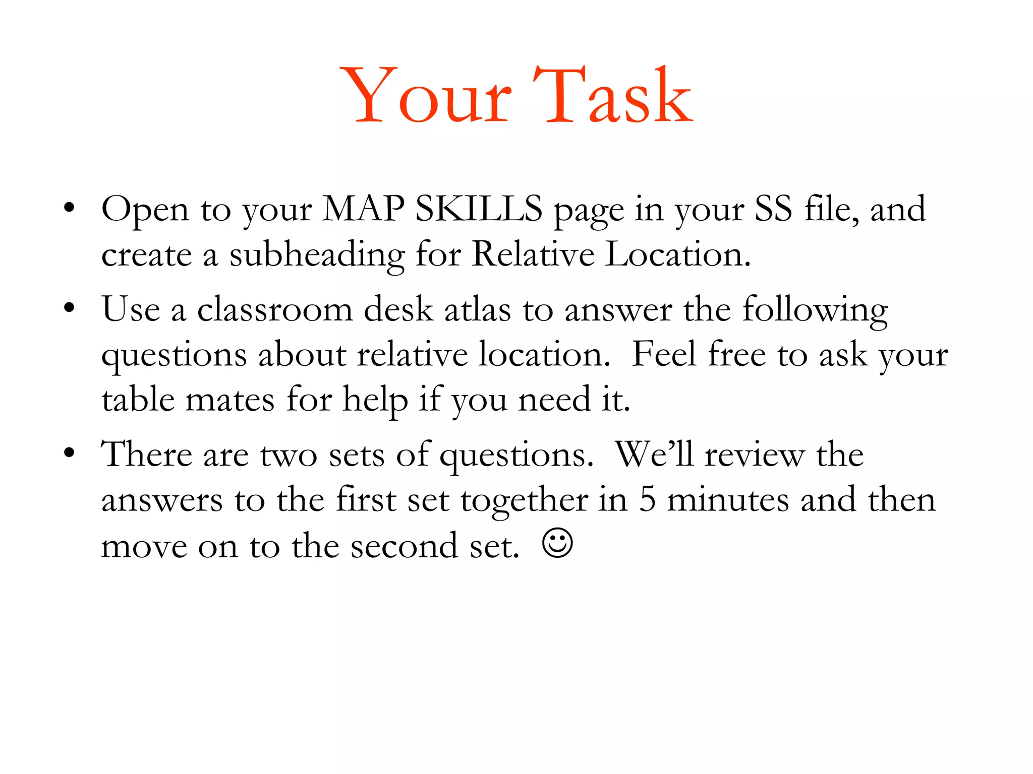 Your Task Open to your MAP SKILLS page in your SS file, and create a subheading for Relative Location.  Use a classroom desk atlas to answer the following questions about relative location.  Feel free to ask your table mates for help if you need it. There are two sets of questions.  We’ll review the answers to the first set together in 5 minutes and then move on to the second set.   