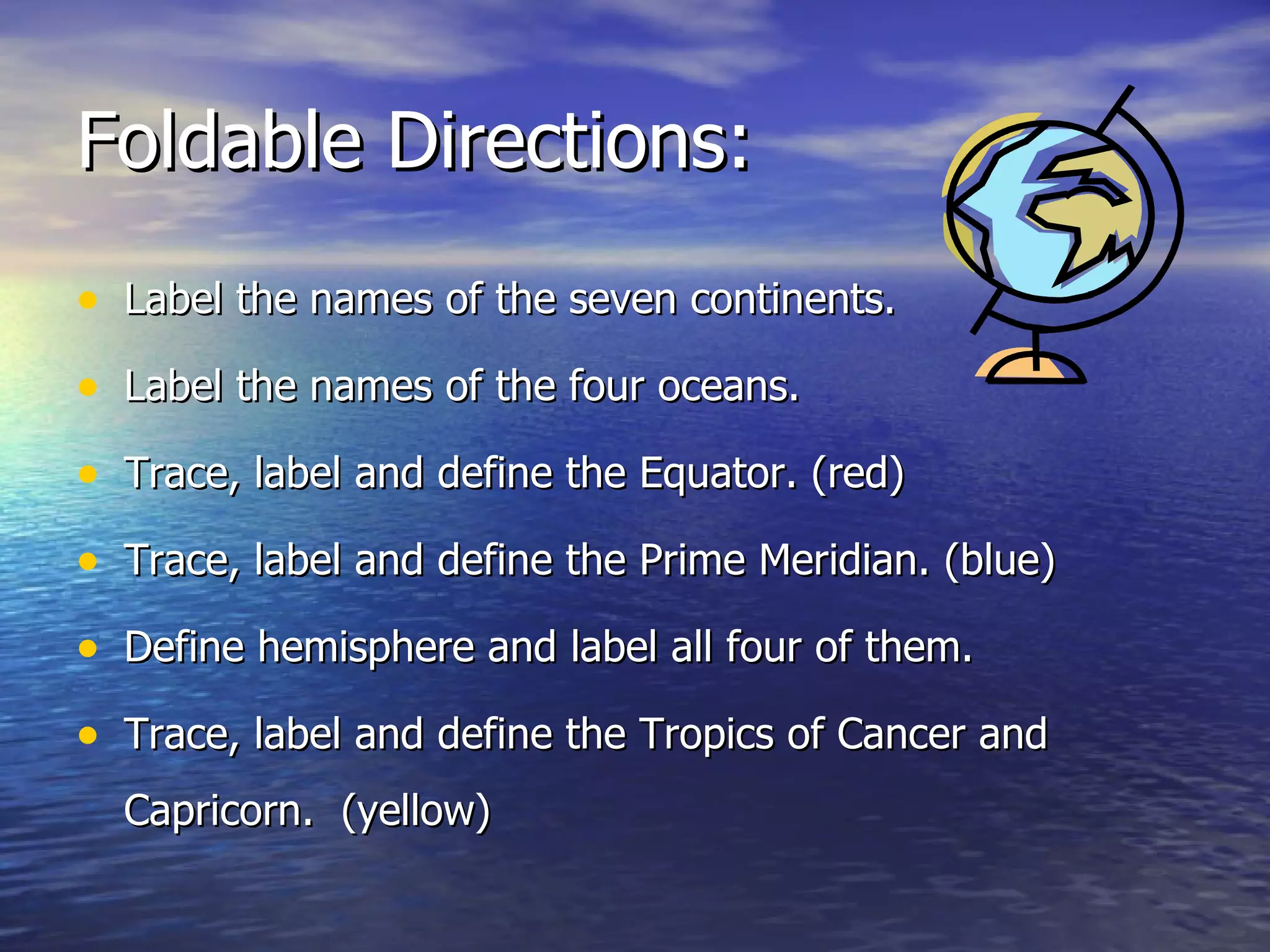 Foldable Directions: Label the names of the seven continents. Label the names of the four oceans. Trace, label and define the Equator. (red) Trace, label and define the Prime Meridian. (blue) Define hemisphere and label all four of them. Trace, label and define the Tropics of Cancer and Capricorn. (yellow)