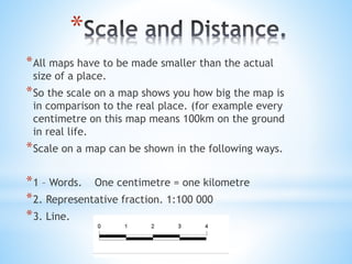 * 
*All maps have to be made smaller than the actual 
size of a place. 
*So the scale on a map shows you how big the map i...