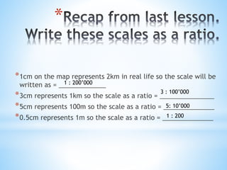 * 
*1cm on the map represents 2km in real life so the scale will be 
written as = _____________ 
1 : 200’000 
*3 : 100’000...