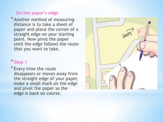 On the paper's edge 
*Another method of measuring 
distance is to take a sheet of 
paper and place the corner of a 
straight edge on your starting 
point. Now pivot the paper 
until the edge follows the route 
that you want to take. 
*Step 1 
*Every time the route 
disappears or moves away from 
the straight edge of your paper, 
make a small mark on the edge 
and pivot the paper so the 
edge is back on course. 
 