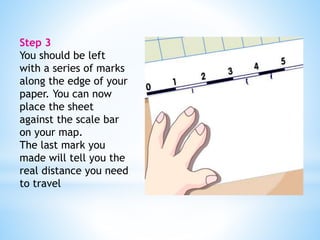 Step 3 
You should be left 
with a series of marks 
along the edge of your 
paper. You can now 
place the sheet 
against the scale bar 
on your map. 
The last mark you 
made will tell you the 
real distance you need 
to travel 
 