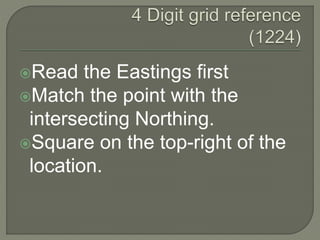 Read the Eastings first
Match the point with the
intersecting Northing.
Square on the top-right of the
location.
 