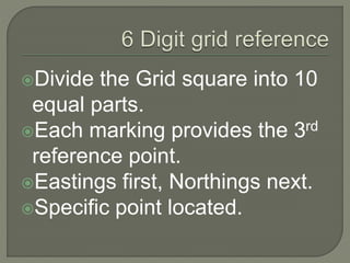 Divide the Grid square into 10
equal parts.
Each marking provides the 3rd
reference point.
Eastings first, Northings next.
Specific point located.
 