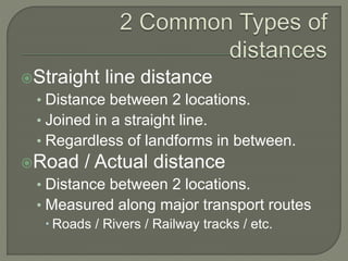 Straight line distance
• Distance between 2 locations.
• Joined in a straight line.
• Regardless of landforms in between.
Road / Actual distance
• Distance between 2 locations.
• Measured along major transport routes
 Roads / Rivers / Railway tracks / etc.
 