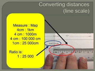 Measure : Map
4cm : 1km
4 cm : 1000m
4 cm : 100 000 cm
1cm : 25 000cm
Ratio is:
1 : 25 000
 