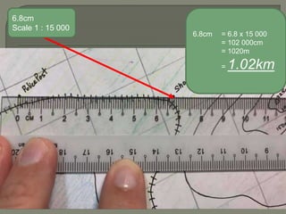 6.8cm
Scale 1 : 15 000
6.8cm = 6.8 x 15 000
= 102 000cm
= 1020m
= 1.02km
 