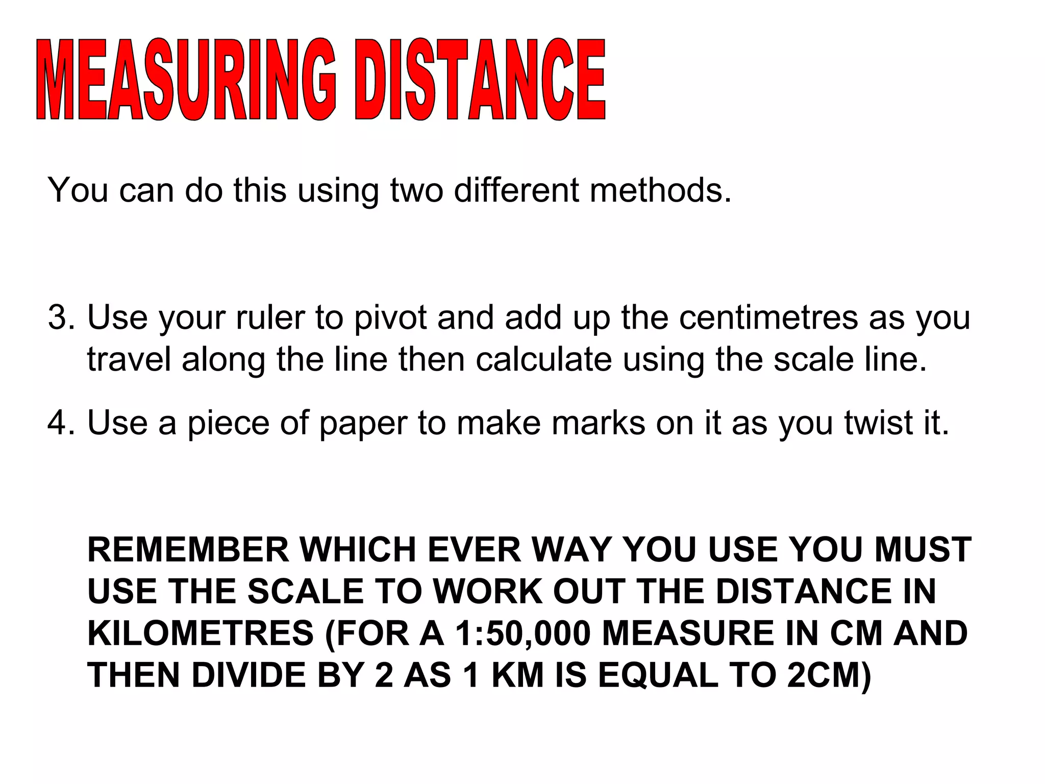 MEASURING DISTANCE You can do this using two different methods. Use your ruler to pivot and add up the centimetres as you travel along the line then calculate using the scale line.  Use a piece of paper to make marks on it as you twist it. REMEMBER WHICH EVER WAY YOU USE YOU MUST USE THE SCALE TO WORK OUT THE DISTANCE IN KILOMETRES (FOR A 1:50,000 MEASURE IN CM AND THEN DIVIDE BY 2 AS 1 KM IS EQUAL TO 2CM) 