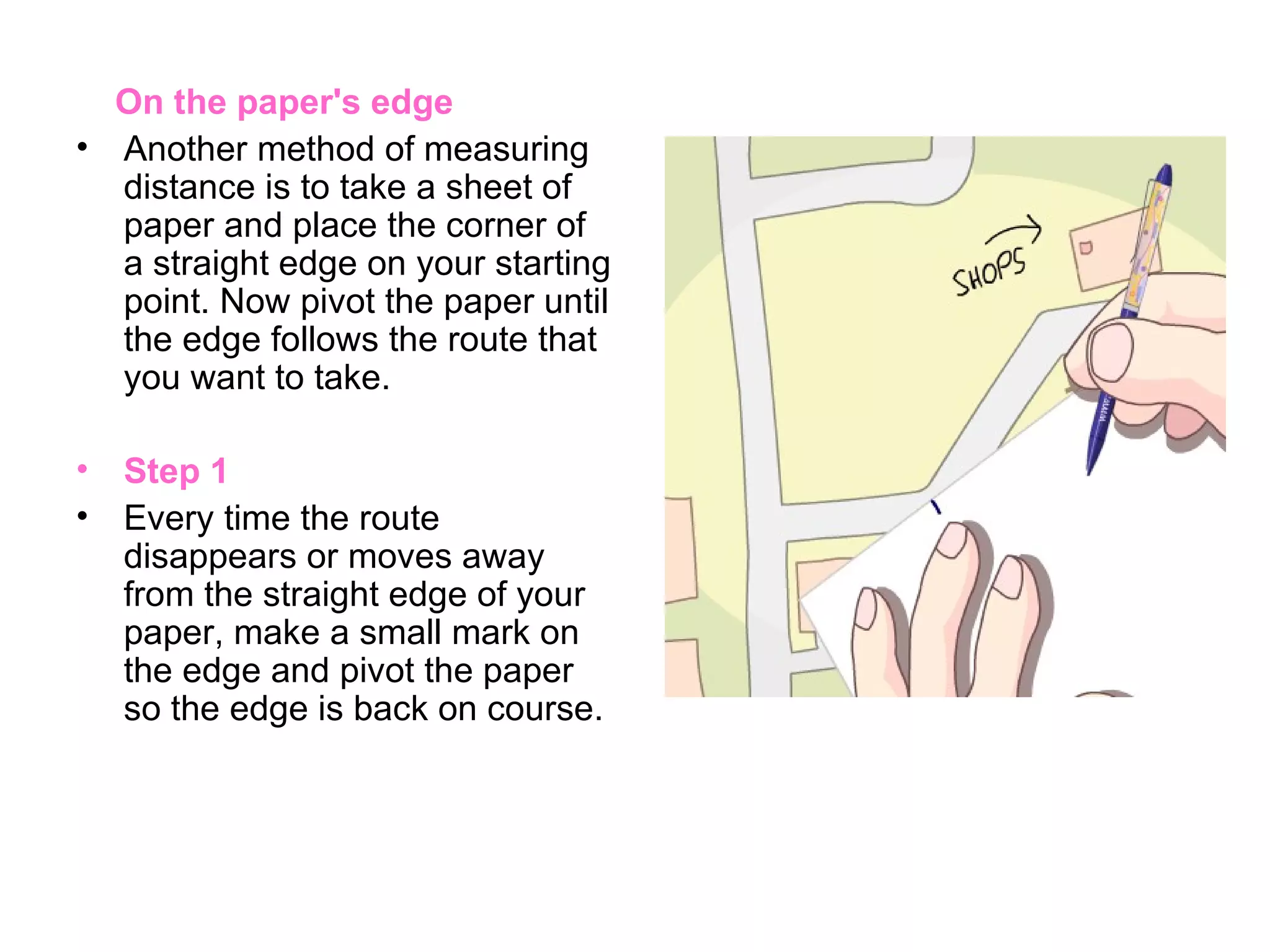 On the paper's edge Another method of measuring distance is to take a sheet of paper and place the corner of a straight edge on your starting point. Now pivot the paper until the edge follows the route that you want to take. Step 1 Every time the route disappears or moves away from the straight edge of your paper, make a small mark on the edge and pivot the paper so the edge is back on course.  