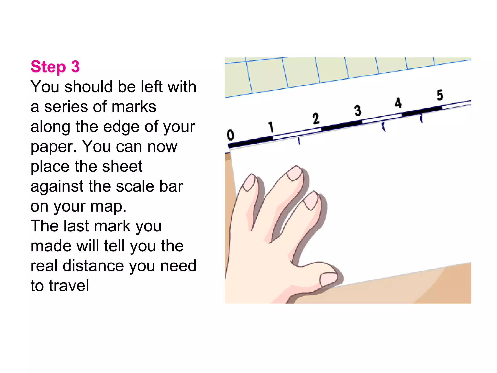 Step 3 You should be left with a series of marks along the edge of your paper. You can now place the sheet against the scale bar on your map.   The last mark you made will tell you the real distance you need to travel   