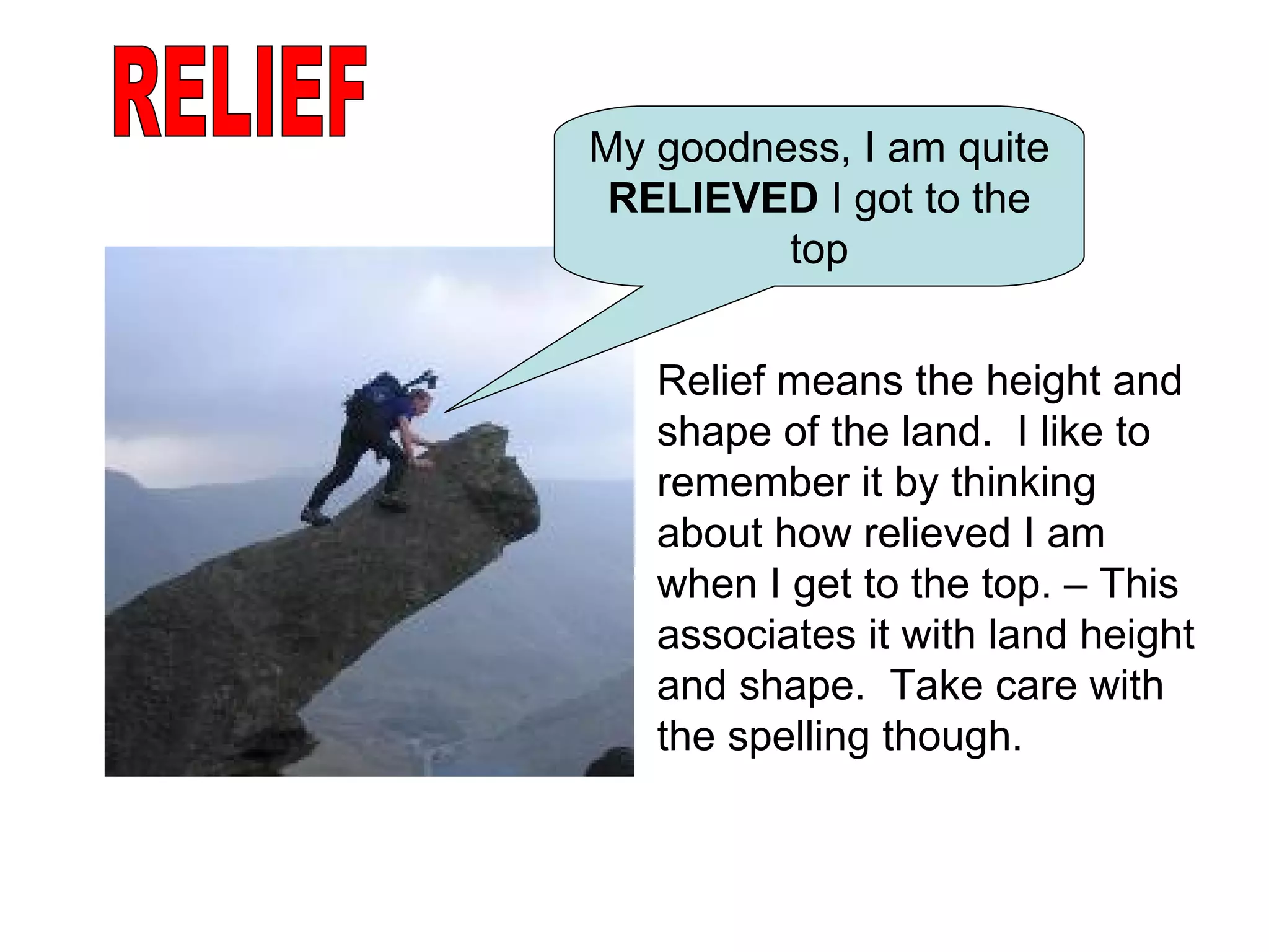 RELIEF My goodness, I am quite  RELIEVED  I got to the top Relief means the height and shape of the land.  I like to remember it by thinking about how relieved I am when I get to the top. – This associates it with land height and shape.  Take care with the spelling though. 