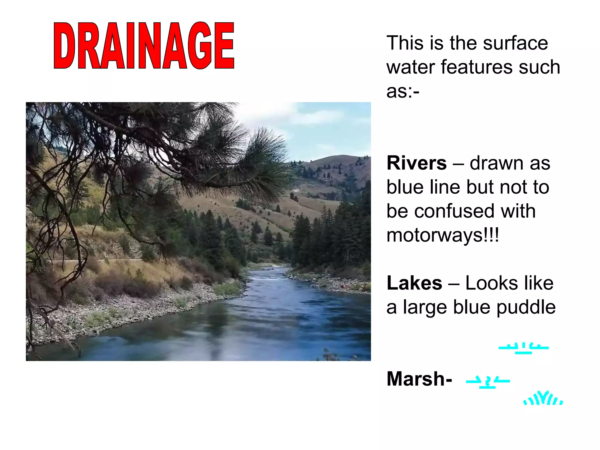 DRAINAGE This is the surface water features such as:-  Rivers  – drawn as blue line but not to be confused with motorways!!! Lakes  – Looks like a large blue puddle Marsh-   