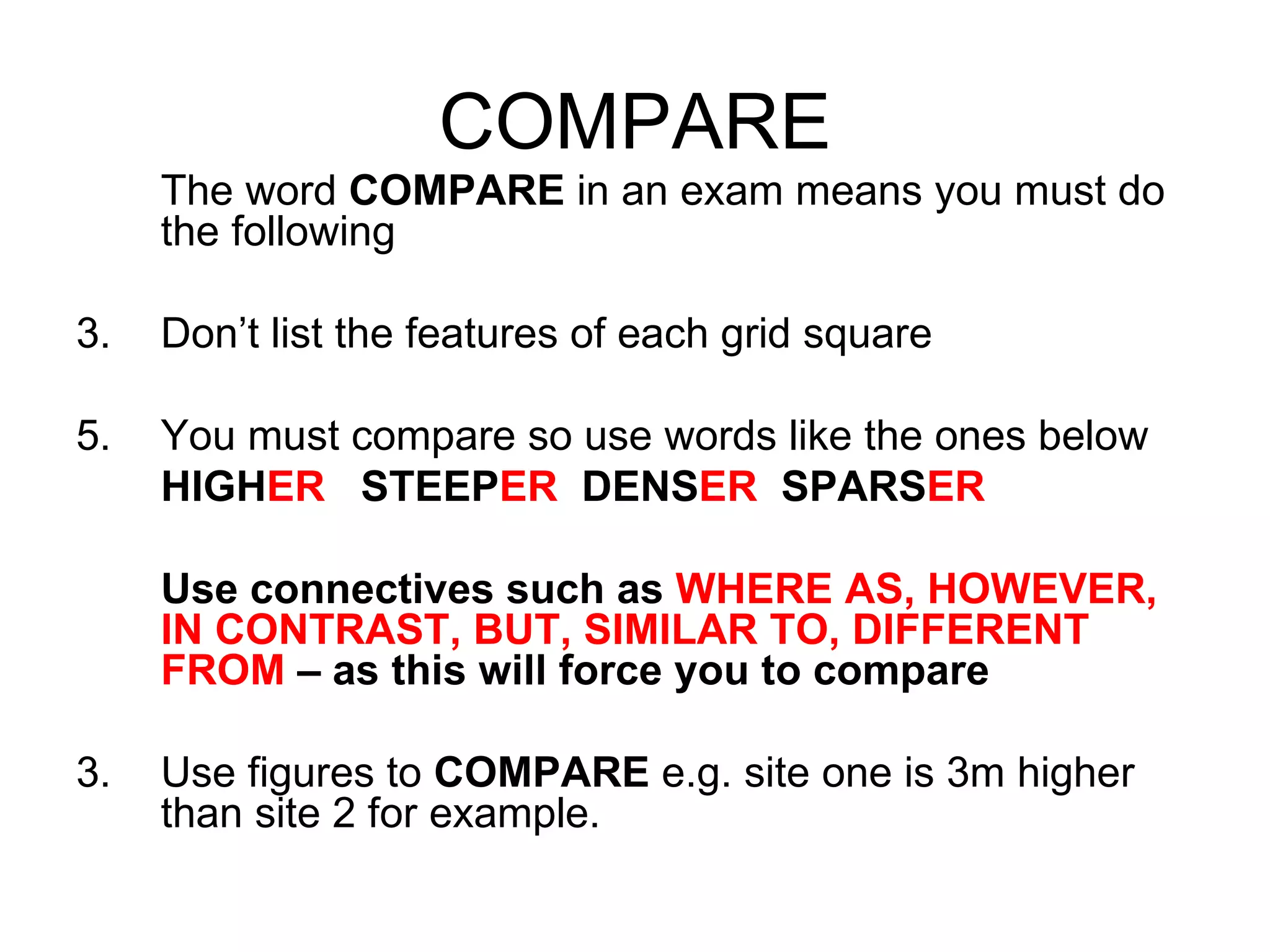 COMPARE The word  COMPARE  in an exam means you must do the following Don’t list the features of each grid square You must compare so use words like the ones below HIGH ER   STEEP ER   DENS ER   SPARS ER Use connectives such as  WHERE AS, HOWEVER, IN CONTRAST, BUT, SIMILAR TO, DIFFERENT FROM  – as this will force you to compare 3. Use figures to  COMPARE  e.g. site one is 3m higher than site 2 for example. 