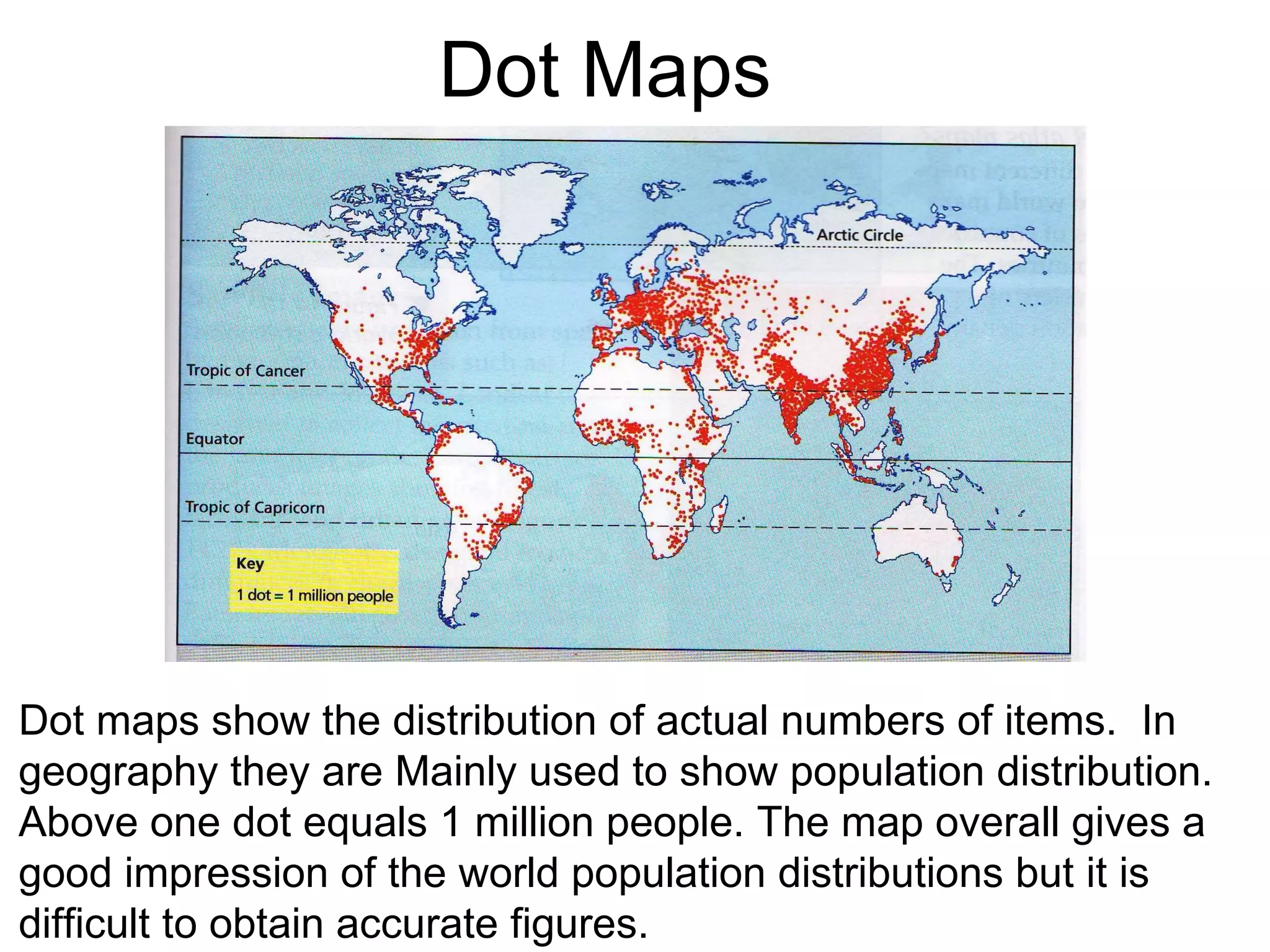 Dot Maps Dot maps show the distribution of actual numbers of items.  In geography they are Mainly used to show population distribution.  Above one dot equals 1 million people. The map overall gives a good impression of the world population distributions but it is  difficult to obtain accurate figures. 