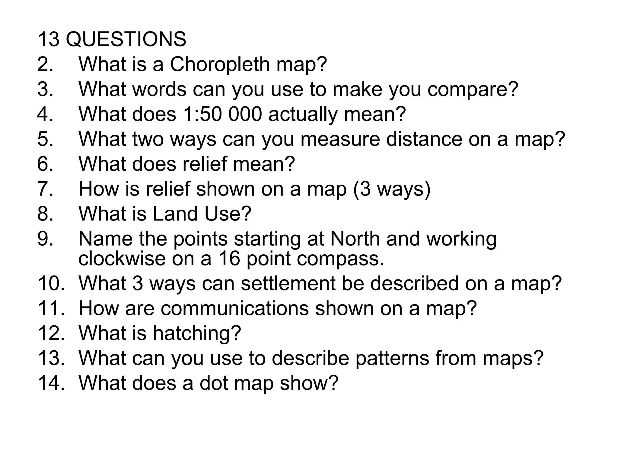 13 QUESTIONS What is a Choropleth map? What words can you use to make you compare? What does 1:50 000 actually mean? What two ways can you measure distance on a map? What does relief mean? How is relief shown on a map (3 ways) What is Land Use? Name the points starting at North and working clockwise on a 16 point compass. What 3 ways can settlement be described on a map? How are communications shown on a map? What is hatching? What can you use to describe patterns from maps? What does a dot map show? 