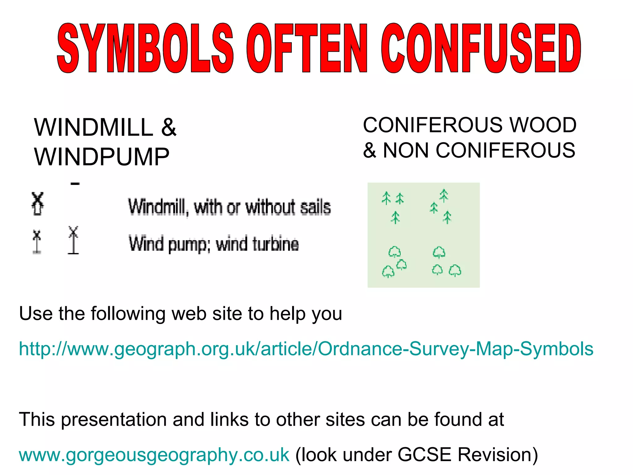 WINDMILL & WINDPUMP SYMBOLS OFTEN CONFUSED CONIFEROUS WOOD & NON CONIFEROUS Use the following web site to help you http://www.geograph.org.uk/article/Ordnance-Survey-Map-Symbols This presentation and links to other sites can be found at www.gorgeousgeography.co.uk  (look under GCSE Revision) 