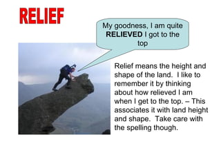 RELIEF My goodness, I am quite  RELIEVED  I got to the top Relief means the height and shape of the land.  I like to remember it by thinking about how relieved I am when I get to the top. – This associates it with land height and shape.  Take care with the spelling though. 