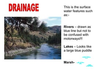 DRAINAGE This is the surface water features such as:-  Rivers  – drawn as blue line but not to be confused with motorways!!! Lakes  – Looks like a large blue puddle Marsh-   