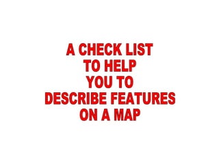A CHECK LIST TO HELP YOU TO  DESCRIBE FEATURES ON A MAP 