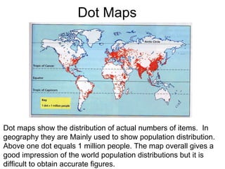 Dot Maps Dot maps show the distribution of actual numbers of items.  In geography they are Mainly used to show population distribution.  Above one dot equals 1 million people. The map overall gives a good impression of the world population distributions but it is  difficult to obtain accurate figures. 