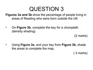 QUESTION 3 Figures 3a and 3b  show the percentage of people living in areas of Reading who were born outside the UK On  Figure 3b , complete the key for a choropleth (density shading) (2 marks) Using  Figure 3a , and your key from  Figure 3b , shade the areas to complete the map. ( 3 marks) 