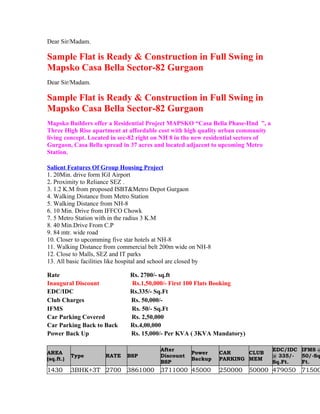 Dear Sir/Madam.

Sample Flat is Ready & Construction in Full Swing in
Mapsko Casa Bella Sector-82 Gurgaon
Dear Sir/Madam.

Sample Flat is Ready & Construction in Full Swing in
Mapsko Casa Bella Sector-82 Gurgaon
Mapsko Builders offer a Residential Project MAPSKO “Casa Bella Phase-IInd ”, a
Three High Rise apartment at affordable cost with high quality urban community
living concept. Located in sec-82 right on NH 8 in the new residential sectors of
Gurgaon, Casa Bella spread in 37 acres and located adjacent to upcoming Metro
Station.

Salient Features Of Group Housing Project
1. 20Min. drive form IGI Airport
2. Proximity to Reliance SEZ .
3. 1.2 K.M from proposed ISBT&Metro Depot Gurgaon
4. Walking Distance from Metro Station
5. Walking Distance from NH-8
6. 10 Min. Drive from IFFCO Chowk
7. 5 Metro Station with in the radius 3 K.M
8. 40 Min.Drive From C.P
9. 84 mtr. wide road
10. Closer to upcomming five star hotels at NH-8
11. Walking Distance from commercial belt 200m wide on NH-8
12. Close to Malls, SEZ and IT parks
13. All basic facilities like hospital and school are closed by

Rate                           Rs. 2700/- sq.ft
Inaugural Discount             Rs.1,50,000/- First 100 Flats Booking
EDC/IDC                        Rs.335/- Sq.Ft
Club Charges                   Rs. 50,000/-
IFMS                           Rs. 50/- Sq.Ft
Car Parking Covered            Rs. 2,50,000
Car Parking Back to Back       Rs.4,00,000
Power Back Up                  Rs. 15,000/- Per KVA ( 3KVA Mandatory)

                                           After                                    EDC/IDC IFMS @
AREA                                                   Power      CAR     CLUB
           Type       RATE    BSP          Discount                                 @ 335/- 50/-Sq
(sq.ft.)                                               Backup     PARKING MEM
                                           BSP                                      Sq.Ft.  Ft.
1430       3BHK+3T 2700 3861000 3711000 45000                     250000   50000 479050 71500
 