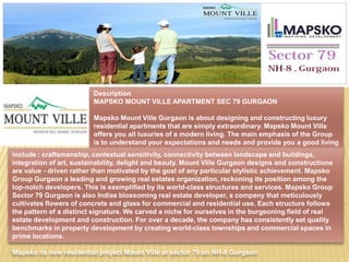 Description
                         MAPSKO MOUNT VILLE APARTMENT SEC 79 GURGAON

                            Mapsko Mount Ville Gurgaon is about designing and constructing luxury
                            residential apartments that are simply extraordinary. Mapsko Mount Ville
                            offers you all luxuries of a modern living. The main emphasis of the Group
                            is to understand your expectations and needs and provide you a good living
                            at affordable prices. Mapsko Mount Ville Sector 79 Gurgaon bring to the
include : craftsmanship, contextual sensitivity, connectivity between landscape and buildings,
                            platform a set of values, which
integration of art, sustainability, delight and beauty. Mount Ville Gurgaon designs and constructions
are value - driven rather than motivated by the goal of any particular stylistic achievement. Mapsko
Group Gurgaon a leading and growing real estates organization, reckoning its position among the
top-notch developers. This is exemplified by its world-class structures and services. Mapsko Group
Sector 79 Gurgaon is also Indias blossoming real estate developer, a company that meticulously
cultivates flowers of concrete and glass for commercial and residential use. Each structure follows
the pattern of a distinct signature. We carved a niche for ourselves in the burgeoning field of real
estate development and construction. For over a decade, the company has consistently set quality
benchmarks in property development by creating world-class townships and commercial spaces in
prime locations.

Mapsko its new residential project Mount Ville at sector 79 on NH-8 Gurgaon
 