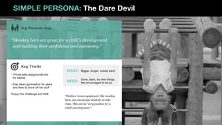 SIMPLE PERSONA: The Dare Devil
“Monkey bars are great for a child’s development
and building their confidence and autonomy.”
My Parents Say
- Thinks safe playgrounds are
for babies
- Has taken gymnastics for years
and likes to show off her stuff
Enjoys the challenge and thrill
Key Traits
“Outdoor recess equipment, like monkey
bars, can encourage students to take
risks. This can be “very positive for a
child’s development.”
WANT:
NEED:
Bigger, longer, crazier bars!
Grow, learn, try new things,
feel encouraged to do so
 