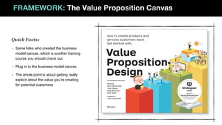 FRAMEWORK: The Value Proposition Canvas
- Same folks who created the business
model canvas, which is another training
course you should check out.
- Plug in to the business model canvas
- The whole point is about getting really
explicit about the value you’re creating
for potential customers
Quick Facts:
 