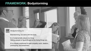 Bodystorming is:
FRAMEWORK: Bodystorming
Brainstorming, but done with the body.
It is fundamentally about one thing:
Getting people to figure things out by trying things out.
It is uniquely positioned to span empathy work, ideation,
prototyping, and enactment.
 