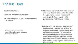 Daughter of Dr. Vasco
Thinks safe playground are for babies
Has taken gymnastics for years and likes to show
off her stuff
Outdoor recess equipment, like monkey bars, can
encourage students to take risks. This can be
“very positive for a child’s development,”
according to Dr. Vasco Lopes, a child
psychologist at the Child Mind Institute.
“You think about kids who don’t take risks — not
just with play but with any kind of social or
cognitive development — you’re talking about
risk for anxiety disorders,” he said. “You’re
talking about kids who are not developing a
sense of confidence and autonomy and that
confidence in taking risks in different situations,
so it can have a lot of negative consequences as
they develop.”
Want: bigger, longer crazier bars!
Need: to grow, learn, try new things andto
feel encouraged to do so
 