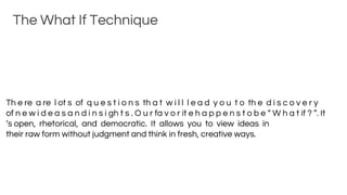 The What If Technique
Th e re a re l ot s of q u e s t i o n s th a t w i l l l e a d y o u t o th e d i s c o v e r y
of n e w i d e a s a n d i n s i gh t s . O u r fa v o r it e h a p p e n s t o b e “ W h a t if ? ”. It
’s open, rhetorical, and democratic. It allows you to view ideas in
their raw form without judgment and think in fresh, creative ways.
 