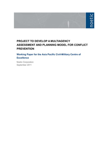 PROJECT TO DEVELOP A MULTIAGENCY
ASSESSMENT AND PLANNING MODEL FOR CONFLICT
PREVENTION

Working Paper for the Asia Pacific Civil-Military Centre of
Excellence
Noetic Corporation
September 2011
 