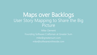 Maps over Backlogs
User Story Mapping to Share the Big
Picture
Mike Clement
Founding Software Craftsman at Greater Sum
mike@greatersum.com
mike@softwareontheside.com
 