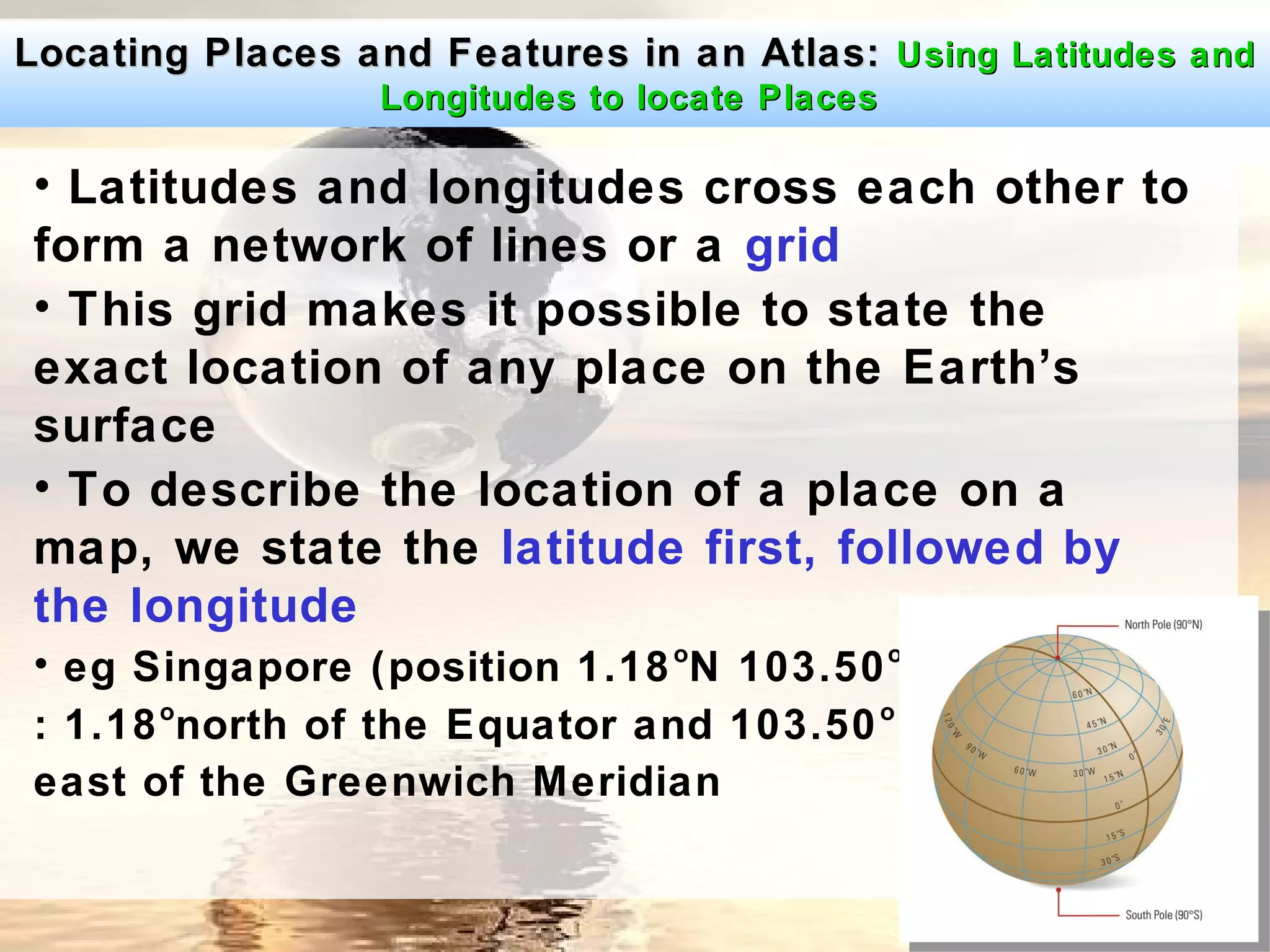 Locating Places and Features in an Atlas: Using Latitudes and
                 Longitudes to locate Places

• Latitudes and longitudes cross each other to
form a network of lines or a grid
• This grid makes it possible to state the
exact location of any place on the Earth’s
surface
• To describe the location of a place on a
map, we state the latitude first, followed by
the longitude
• eg Singapore (position 1.18 oN 103.50 oE)
      o                                o
: 1.18 north of the Equator and 103.50
east of the Greenwich Meridian
 